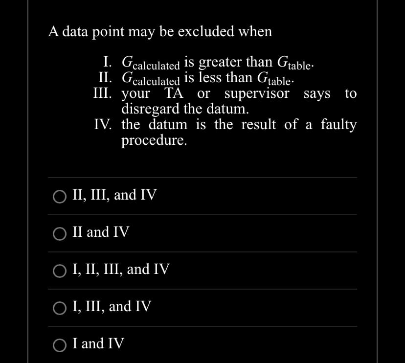 A data point may be excluded when
I. Gcalculated is greater than Gtable.
II. Gcalculated is less than Gtable.
III. your TA or supervisor says to
disregard the datum.
IV. the datum is the result of a faulty
procedure.
○ II, III, and IV
○ II and IV
○ I, II, III, and IV
○ I, III, and IV
O I and IV