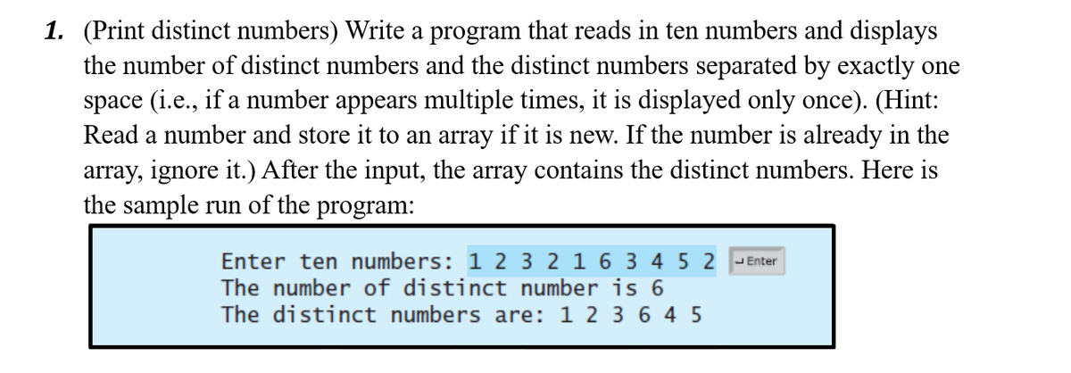 1. (Print distinct numbers) Write a program that reads in ten numbers and displays
the number of distinct numbers and the distinct numbers separated by exactly one
space (i.e., if a number appears multiple times, it is displayed only once). (Hint:
Read a number and store it to an array if it is new. If the number is already in the
array, ignore it.) After the input, the array contains the distinct numbers. Here is
the sample run of the program:
Enter ten numbers: 1 2 3 2 1 6 3 4 5 2 -Enter
The number of distinct number is 6
The distinct numbers are: 1 2 3 6 4 5
