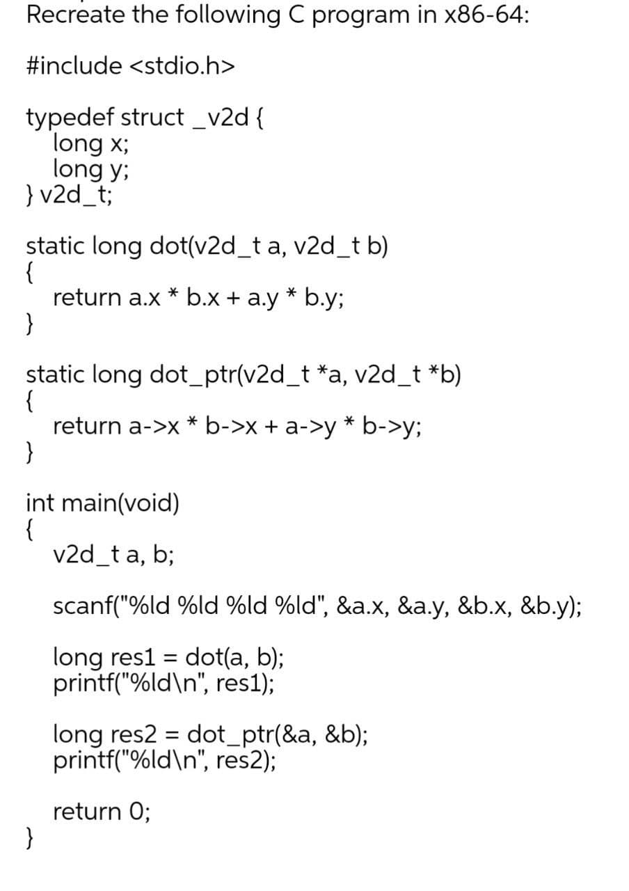 Recreate the following C program in x86-64:
#include <stdio.h>
typedef struct _v2d {
long x;
long y;
} v2d_t;
static long dot(v2d_t a, v2d_t b)
{
return a.x * b.x + a.y * b.y;
}
static long dot_ptr(v2d_t *a, v2d_t *b)
{
return a->x * b->x + a->y * b->y;
}
int main(void)
{
v2d_t a, b;
scanf("%ld %ld %ld %ld", &a.x, &a.y, &b.x, &b.y);
long res1 = dot(a, b);
printf("%ld\n", res1);
long res2 = dot_ptr(&a, &b);
printf("%ld\n", res2);
return 0;
