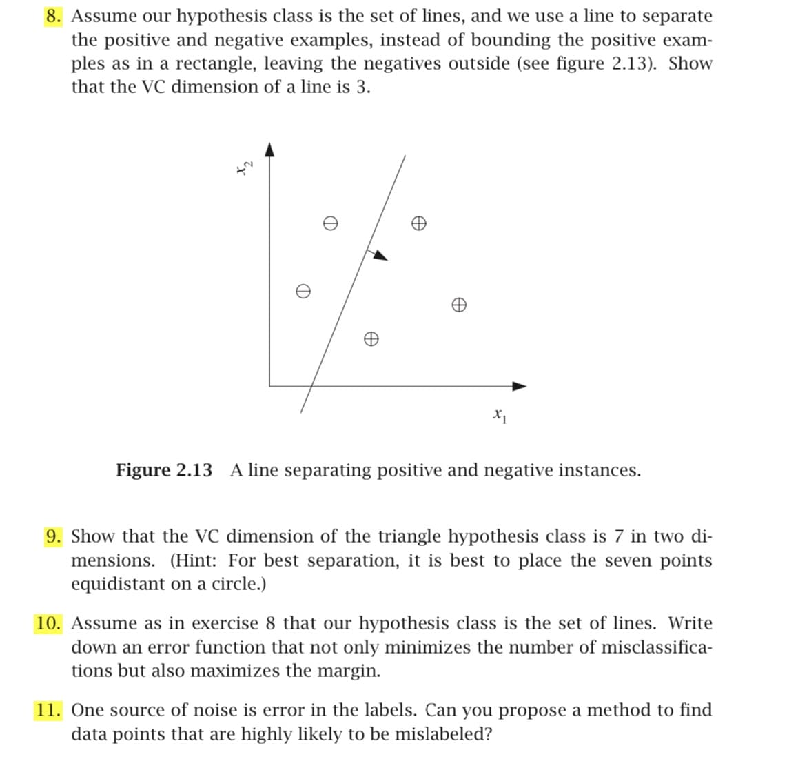 8. Assume our hypothesis class is the set of lines, and we use a line to separate
the positive and negative examples, instead of bounding the positive exam-
ples as in a rectangle, leaving the negatives outside (see figure 2.13). Show
that the VC dimension of a line is 3.
D
Œ
X1
Figure 2.13 A line separating positive and negative instances.
9. Show that the VC dimension of the triangle hypothesis class is 7 in two di-
mensions. (Hint: For best separation, it is best to place the seven points
equidistant on a circle.)
10. Assume as in exercise 8 that our hypothesis class is the set of lines. Write
down an error function that not only minimizes the number of misclassifica-
tions but also maximizes the margin.
11. One source of noise is error in the labels. Can you propose a method to find
data points that are highly likely to be mislabeled?