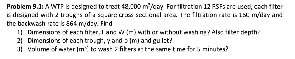 Problem 9.1: A WTP is designed to treat 48,000 m3/day. For filtration 12 RSFS are used, each filter
is designed with 2 troughs of a square cross-sectional area. The filtration rate is 160 m/day and
the backwash rate is 864 m/day. Find
1) Dimensions of each filter, L and W (m) with or without washing? Also filter depth?
2) Dimensions of each trough, y and b (m) and gullet?
3) Volume of water (m3) to wash 2 filters at the same time for 5 minutes?

