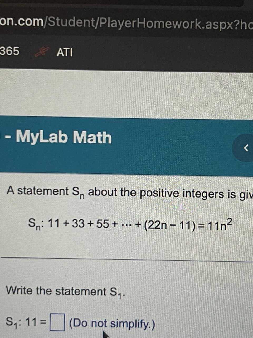 on.com/Student/PlayerHomework.aspx?hc
365
ATI
- MyLab Math
A statement S about the positive integers is giv
Sn: 11 +33 +55+ ... + (22n-11) = 11n²
Write the statement S₁.
S₁: 11= (Do not simplify.)