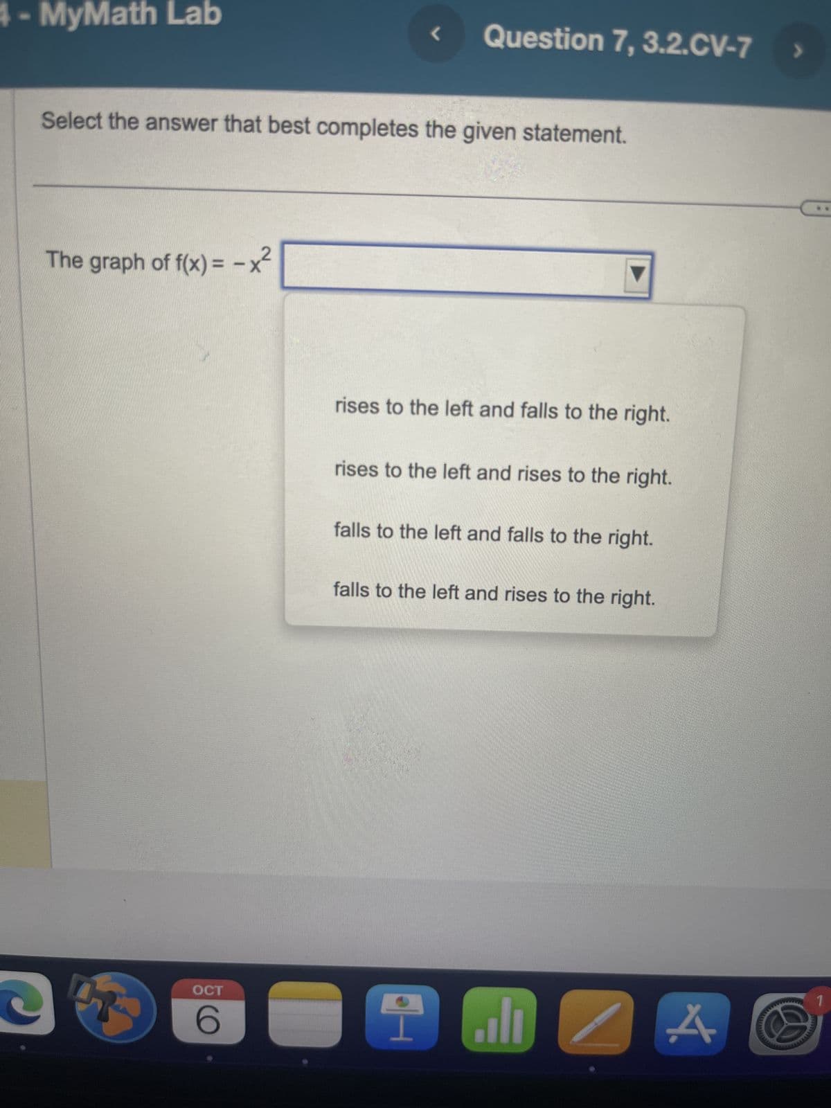 4- MyMath Lab
The graph of f(x) = -x²
Select the answer that best completes the given statement.
e
OCT
6
L
Question 7, 3.2.CV-7
rises to the left and falls to the right.
rises to the left and rises to the right.
falls to the left and falls to the right.
4
falls to the left and rises to the right.
اله
4.
1
wwwwww