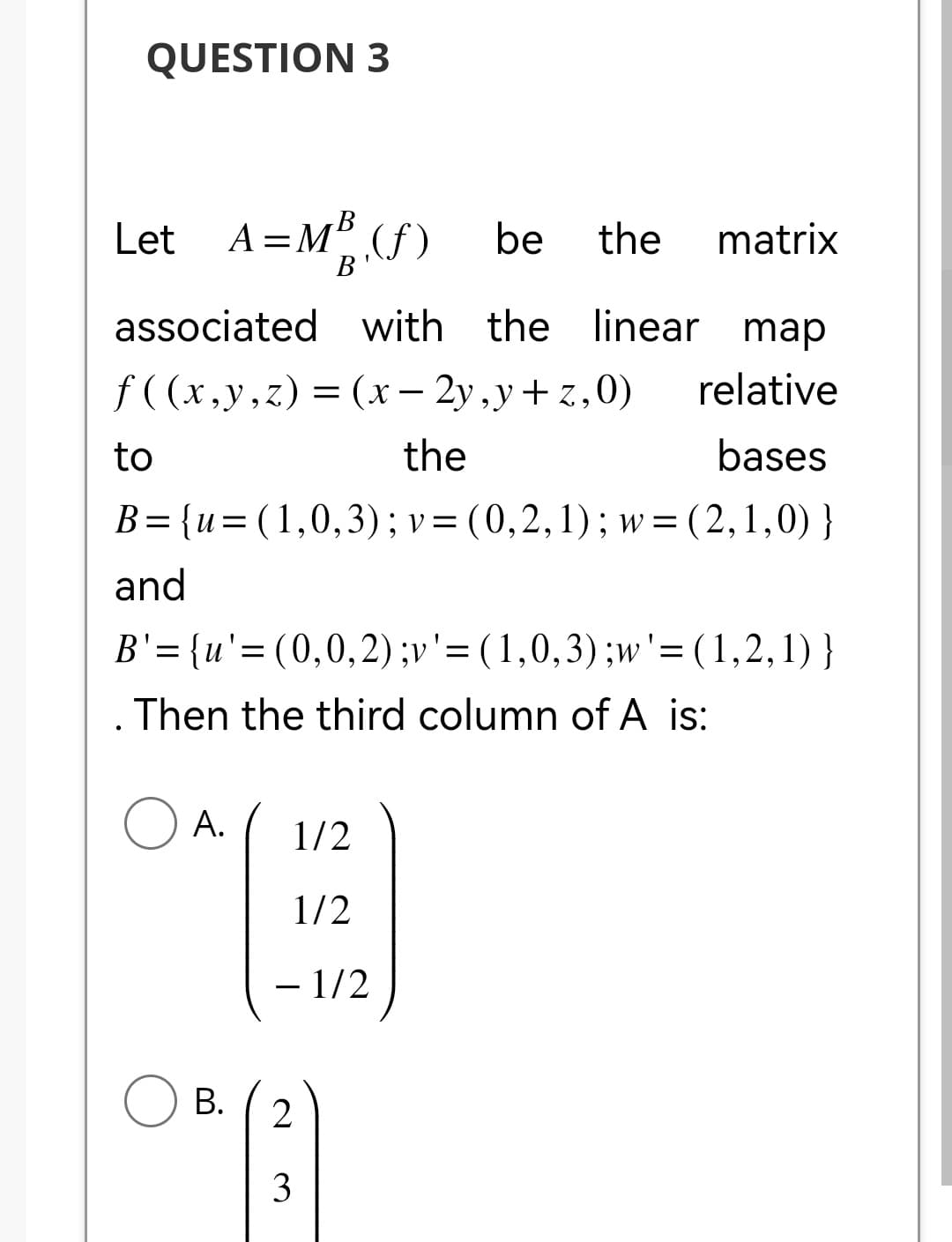 QUESTION 3
B
Let A=M³ (f) be the matrix
B
associated with the linear map
f((x,y,z) = (x - 2y,y+z,0) relative
the
bases
B={u=(1,0,3); v = (0, 2, 1); w=(2,1,0) }
to
and
B'= {u'= (0,0,2) ;v '= (1,0, 3) ;w'= (1,2,1) }
. Then the third column of A is:
O A.
1/2
1/2
- 1/2
B. 2
OR (3)