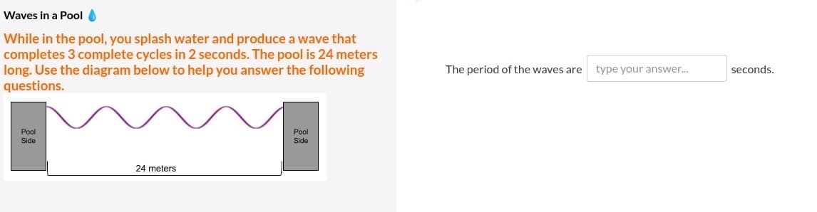 Waves in a Pool O
While in the pool, you splash water and produce a wave that
completes 3 complete cycles in 2 seconds. The pool is 24 meters
long. Use the diagram below to help you answer the following
questions.
The period of the waves are
type your answer..
seconds.
Pool
Pool
Side
Side
24 meters
