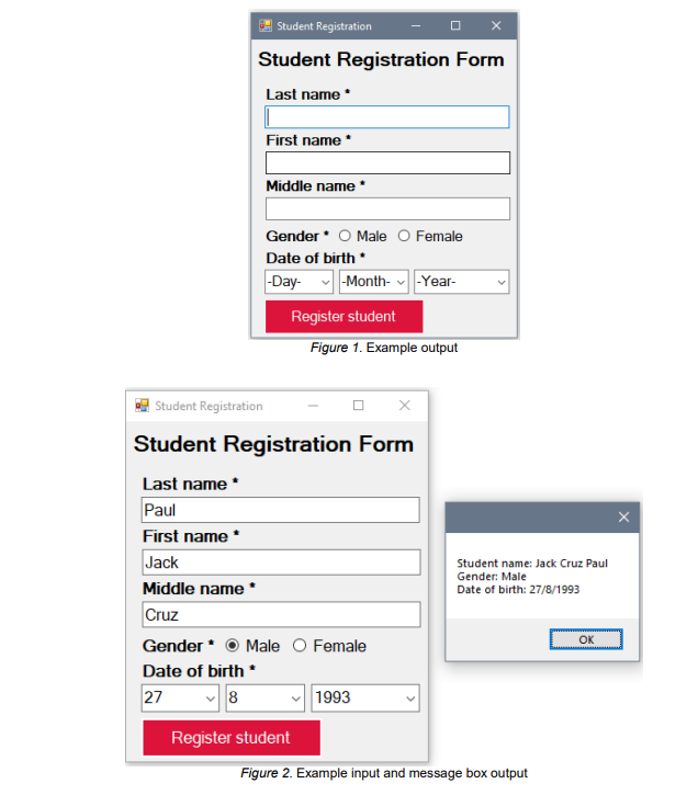 Student Registration
Student Registration Form
Last name
First name
Middle name *
Gender * O Male O Female
Date of birth *
|-Day- v|-Month- -Year-
Register student
Figure 1. Example output
Student Registration
Student Registration Form
Last name *
Paul
First name *
Jack
Student name: Jack Cruz Paul
Gender: Male
Middle name *
Date of birth: 27/8/1993
Cruz
OK
Gender* O Male O Female
Date of birth *
27
1993
Register student
Figure 2. Example input and message box output
