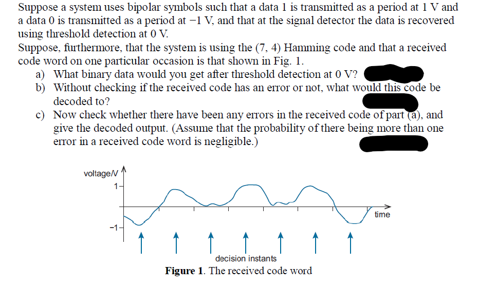Suppose a system uses bipolar symbols such that a data 1 is transmitted as a period at 1 V and
a data 0 is transmitted as a period at −1 V, and that at the signal detector the data is recovered
using threshold detection at 0 V.
Suppose, furthermore, that the system is using the (7, 4) Hamming code and that a received
code word on one particular occasion is that shown in Fig. 1.
a) What binary data would you get after threshold detection at 0 V?
b) Without checking if the received code has an error or not, what would this code be
decoded to?
c)
Now check whether there have been any errors in the received code of part (a), and
give the decoded output. (Assume that the probability of there being more than one
error in a received code word is negligible.)
voltage/V
1
decision instants
Figure 1. The received code word
time