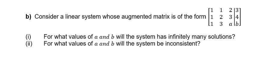 b) Consider a linear system whose augmented matrix is of the form 1
[1 1 23
34
[1 3
alb
(i)
(ii)
For what values of a and b will the system has infinitely many solutions?
For what values of a and b will the system be inconsistent?