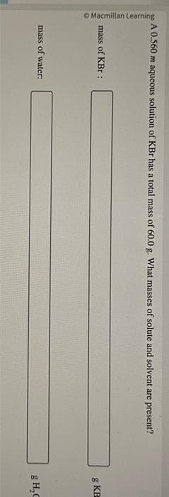 Macmillan Learning
A 0.560 m aqueous solution of KBr has a total mass of 60.0 g. What masses of solute and solvent are present?
mass of KBr :
mass of water:
g KB
g H₂C