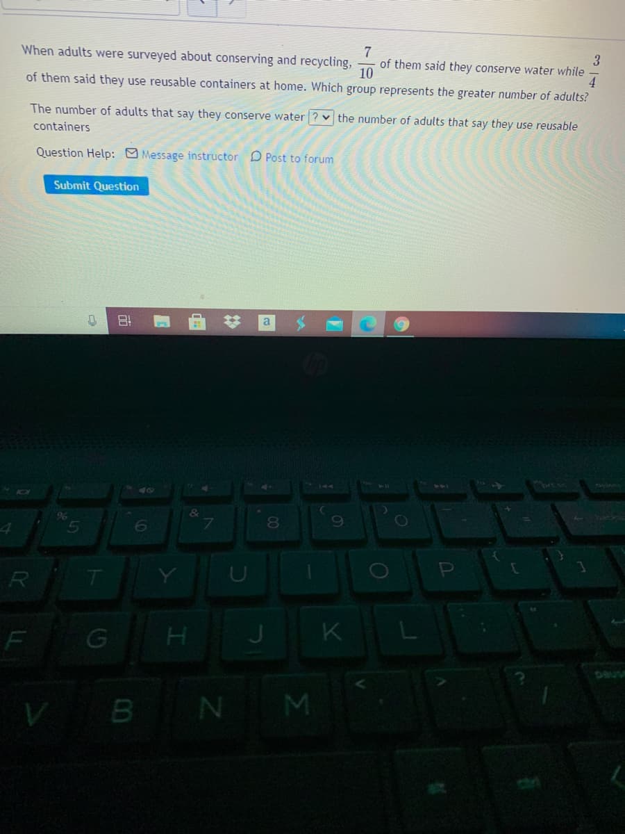 When adults were surveyed about conserving and recycling,
3
of them said they conserve water while
10
4
of them said they use reusable containers at home. Which group represents the greater number of adults?
The number of adults that say they conserve water ? v the number of adults that say they use reusable
containers
Question Help: Message instructor D Post to forum
Submit Question
bresc
24
&
4.
7.
R
T
F
G
K
VBN M
