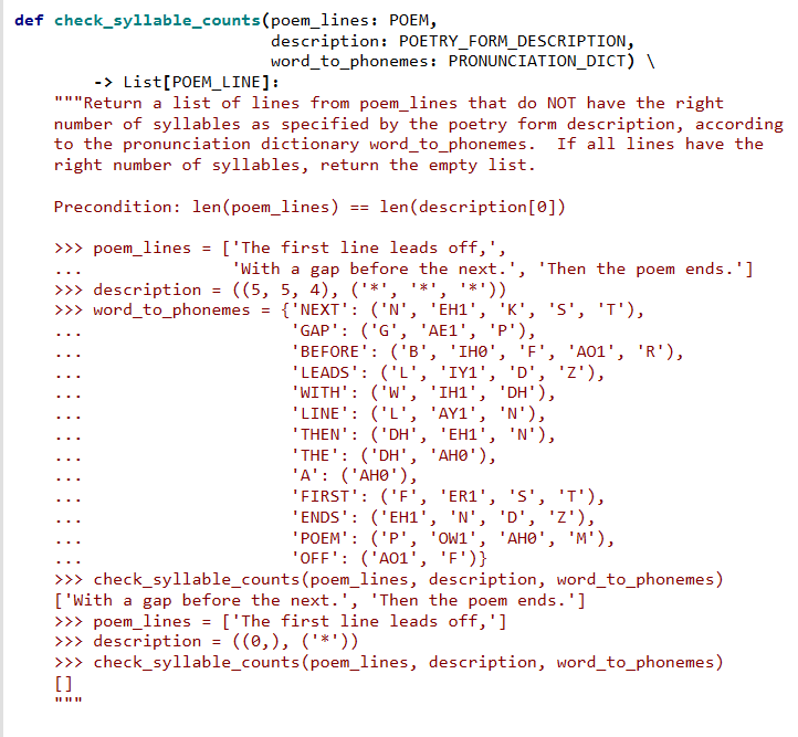 def check_syllable_counts(poem_lines: POEM,
description: POETRY_FORM_DESCRIPTION,
word to_phonemes: PRONUNCIATION_DICT) \
-> List[POEM_LINE]:
"""Return a list of lines from poem_lines that do NOT have the right
number of syllables as specified by the poetry form description, according
to the pronunciation dictionary word_to_phonemes. If all lines have the
right number of syllables, return the empty list.
Precondition: len(poem_lines) == len(description[0])
>>> poem_lines
['The first line leads off,',
'With a gap before the next.', 'Then the poem ends.']
...
*'))
>>> description = ((5, 5, 4), ('*', '*'
>>> word_to_phonemes
{'NEXT': ('N', 'EH1', 'K', 'S', 'T'),
"GAP': ('G', 'AE1', 'P'),
"BEFORE': ('в', "Інө", "F'", "А01', 'R'),
'LEADS': ('L', 'IY1', 'D', 'z'),
'WITH': ('W', 'IH1', 'DH'),
'LINE': ('L', 'AY1', 'N'),
'THEN': ('DH', 'EH1', 'N'),
'THE': ('DH', 'AHO'),
'A': ('AHØ'),
'FIRST': ('F', 'ER1', 'S', 'T'),
'ENDS': ('EH1', 'N', 'D', 'Z'),
"РОЕМ": ("P', "OW1', "АНӨ", "М"),
"OFF': ('A01', 'F')}
>>> check_syllable_counts(poem_lines, description, word_to_phonemes)
['With a gap before the next.', 'Then the poem ends.']
>>> poem_lines = ['The first line leads off,']
>>> description = ((0,), ('*'))
>> check_syllable_counts(poem_lines, description, word_to_phonemes)
[]
