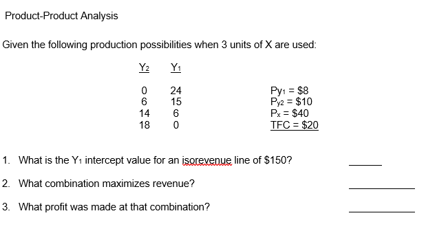 Product-Product Analysis
Given the following production possibilities when 3 units of X are used:
Y2
Y1
Py: = $8
Py2 = $10
Px = $40
TFC = $20
24
15
6
14
6
18
1. What is the Yı intercept value for an isorevenue line of $150?
2. What combination maximizes revenue?
3. What profit was made at that combination?
