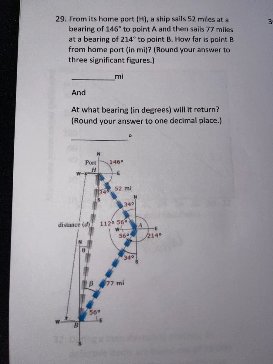 29. From its home port (H), a ship sails 52 miles at a
30
bearing of 146° to point A and then sails 77 miles
at a bearing of 214° to point B. How far is point B
from home port (in mi)? (Round your answer to
three significant figures.)
mi
And
At what bearing (in degrees) will it return?
(Round your answer to one decimal place.)
Port
146°
H.
W-
52 mi
340
340
distance (d)
112 560
560
214°
340
B 77 mi
56°
