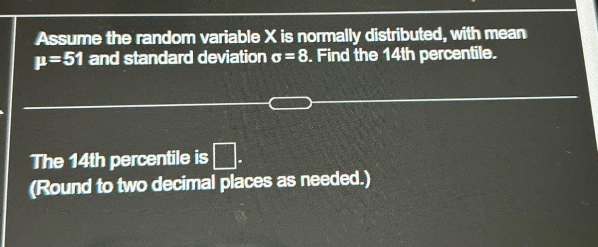 Assume the random variable X is normally distributed, with mean
p=51 and standard deviation σ = 8. Find the 14th percentile.
The 14th percentile is ☐ .
(Round to two decimal places as needed.)