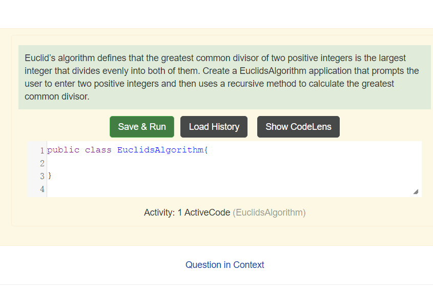 Euclid's algorithm defines that the greatest common divisor of two positive integers is the largest
integer that divides evenly into both of them. Create a EuclidsAlgorithm application that prompts the
user to enter two positive integers and then uses a recursive method to calculate the greatest
common divisor.
Save & Run
Load History
Show CodeLens
1 public class EuclidsAlgorithm{
2
3 }
4
Activity: 1 ActiveCode (EuclidsAlgorithm)
Question in Context
