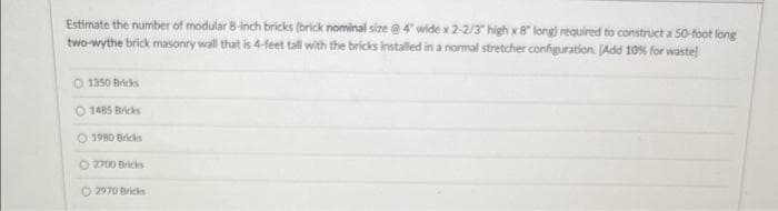 Estimate the number of modular 8-inch bricks (brick nominal size @ 4" wide x 2-2/3" high x 8" long) required to construct a 50-foot long
two-wythe brick masonry wall that is 4-feet tall with the bricks installed in a normal stretcher configuration. [Add 10% for wastel
1350 Bricks
1485 Bricks
1980 Bricks
Ⓒ2700 Bricks
2970 Bricks