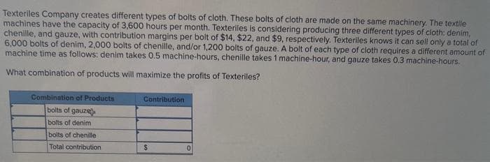 Texteriles Company creates different types of bolts of cloth. These bolts of cloth are made on the same machinery. The textile
machines have the capacity of 3,600 hours per month. Texteriles is considering producing three different types of cloth: denim,
chenille, and gauze, with contribution margins per bolt of $14, $22, and $9, respectively. Texteriles knows it can sell only a total of
6,000 bolts of denim, 2,000 bolts of chenille, and/or 1,200 bolts of gauze. A bolt of each type of cloth requires a different amount of
machine time as follows: denim takes 0.5 machine-hours, chenille takes 1 machine-hour, and gauze takes 0.3 machine-hours.
What combination of products will maximize the profits of Texteriles?
Combination of Products
bolts of gauze
bolts of denim
bolts of chenille
Total contribution
Contribution
$
0