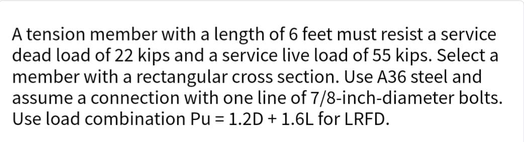 A tension member with a length of 6 feet must resist a service
dead load of 22 kips and a service live load of 55 kips. Select a
member with a rectangular cross section. Use A36 steel and
assume a connection with one line of 7/8-inch-diameter bolts.
Use load combination Pu = 1.2D + 1.6L for LRFD.