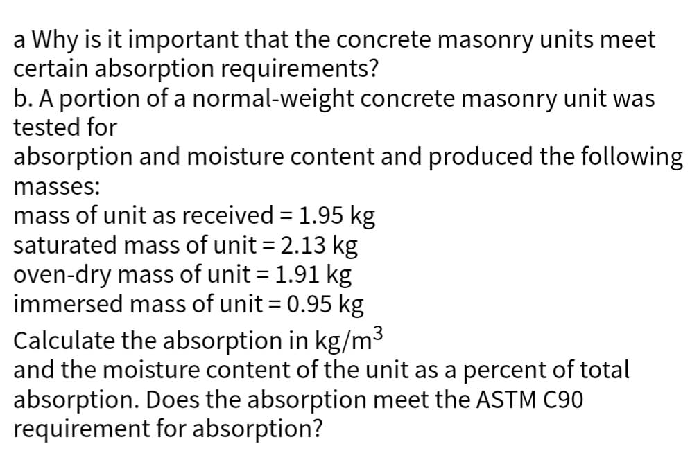 a Why is it important that the concrete masonry units meet
certain absorption requirements?
b. A portion of a normal-weight concrete masonry unit was
tested for
absorption and moisture content and produced the following
masses:
mass of unit as received = 1.95 kg
saturated mass of unit = 2.13 kg
oven-dry mass of unit = 1.91 kg
immersed mass of unit = 0.95 kg
Calculate the absorption in kg/m³
and the moisture content of the unit as a percent of total
absorption. Does the absorption meet the ASTM C90
requirement for absorption?