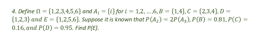 4. Define = {1,2,3,4,5,6} and A₁ = {i} for i = 1,2, ...,6, B = {1,4}, C = {2,3,4}, D =
{1,2,3} and E = {1,2,5,6}. Suppose it is known that P (A₂) = 2P (A3), P (B) = 0.81, P(C) =
0.16, and P(D) = 0.95. Find P(E).