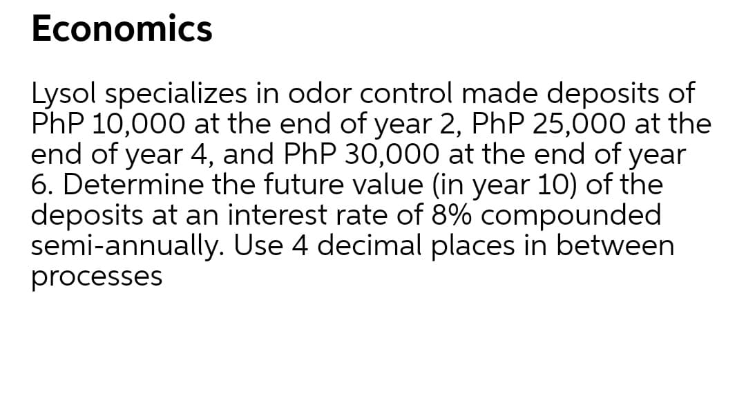 Economics
Lysol specializes in odor control made deposits of
PhP 10,000 at the end of year 2, PhP 25,000 at the
end of year 4, and PhP 30,000 at the end of year
6. Determine the future value (in year 10) of the
deposits at an interest rate of 8% compounded
semi-annually. Use 4 decimal places in between
processes
