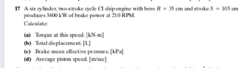 17 A six cylinder, two-stroke cycle CI ship engine with bore B = 35 cm and stroke S = 105 am
produces 3600 kW of brake power at 210 RPM.
Calculate:
(a) Torque at this speed. [kN-m]
(b) Total dis placement. [L]
(c) Brake mean effective pressure. [kPa]
(d) Average piston speed. [m/sec]
