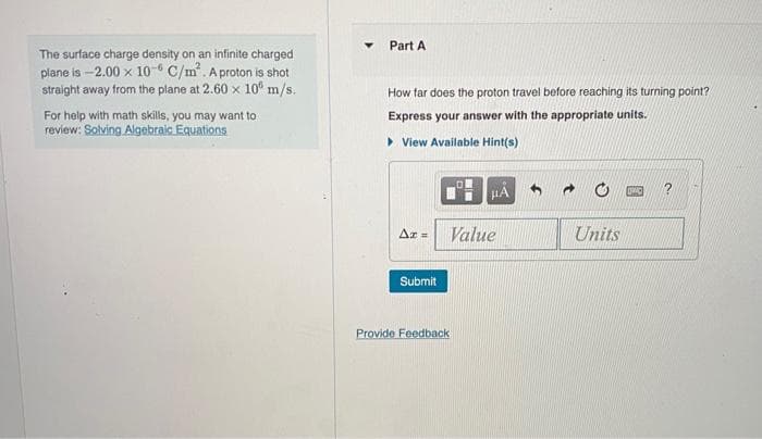 The surface charge density on an infinite charged
plane is -2.00 x 10-6 C/m². A proton is shot
straight away from the plane at 2.60 x 10 m/s.
For help with math skills, you may want to
review: Solving Algebraic Equations
Y
Part A
How far does the proton travel before reaching its turning point?
Express your answer with the appropriate units.
▸View Available Hint(s)
Az =
Submit
#A
Value
Provide Feedback
Units
DMC ?