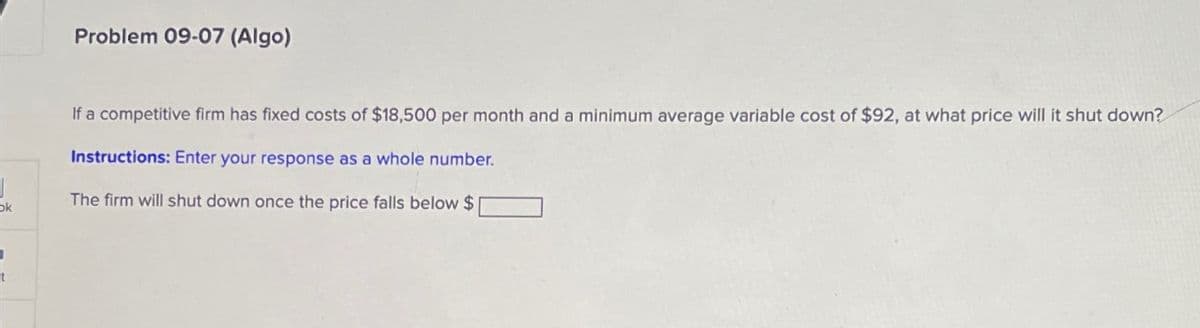 Problem 09-07 (Algo)
If a competitive firm has fixed costs of $18,500 per month and a minimum average variable cost of $92, at what price will it shut down?
Instructions: Enter your response as a whole number.
ok
The firm will shut down once the price falls below $