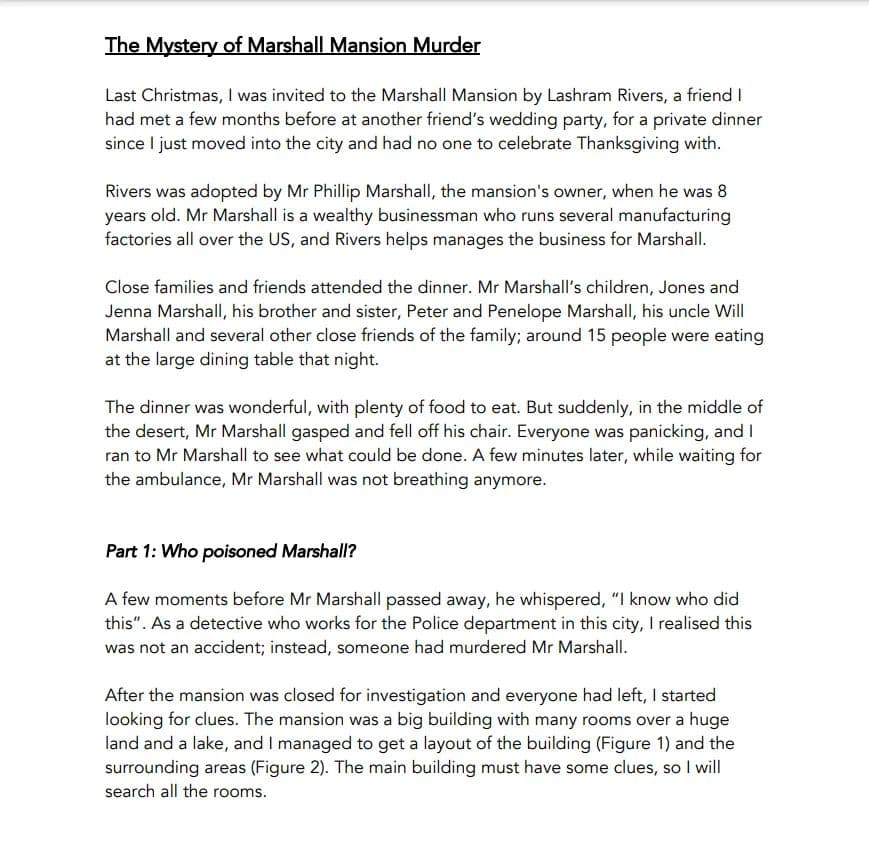 The Mystery of Marshall Mansion Murder
Last Christmas, I was invited to the Marshall Mansion by Lashram Rivers, a friend I
had met a few months before at another friend's wedding party, for a private dinner
since I just moved into the city and had no one to celebrate Thanksgiving with.
Rivers was adopted by Mr Phillip Marshall, the mansion's owner, when he was 8
years old. Mr Marshall is a wealthy businessman who runs several manufacturing
factories all over the US, and Rivers helps manages the business for Marshall.
Close families and friends attended the dinner. Mr Marshall's children, Jones and
Jenna Marshall, his brother and sister, Peter and Penelope Marshall, his uncle Will
Marshall and several other close friends of the family; around 15 people were eating
at the large dining table that night.
The dinner was wonderful, with plenty of food to eat. But suddenly, in the middle of
the desert, Mr Marshall gasped and fell off his chair. Everyone was panicking, and I
ran to Mr Marshall to see what could be done. A few minutes later, while waiting for
the ambulance, Mr Marshall was not breathing anymore.
Part 1: Who poisoned Marshall?
A few moments before Mr Marshall passed away, he whispered, "I know who did
this". As a detective who works for the Police department in this city, I realised this
was not an accident; instead, someone had murdered Mr Marshall.
After the mansion was closed for investigation and everyone had left, I started
looking for clues. The mansion was a big building with many rooms over a huge
land and a lake, and I managed to get a layout of the building (Figure 1) and the
surrounding areas (Figure 2). The main building must have some clues, so I will
search all the rooms.