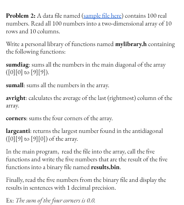 Problem 2: A data file named (sample file here) contains 100 real
numbers. Read all 100 numbers into a two-dimensional array of 10
rows and 10 columns.
Write a personal library of functions named mylibrary.h containing
the following functions:
sumdiag: sums all the numbers in the main diagonal of the array
([0][0] to [9][9]).
sumall: sums all the numbers in the array.
avright: calculates the average of the last (rightmost) column of the
array.
corners: sums the four corners of the array.
largeanti: returns the largest number found in the antidiagonal
([0][9] to [9][0]) of the array.
In the main program, read the file into the array, call the five
functions and write the five numbers that are the result of the five
functions into a binary file named results.bin.
Finally, read the five numbers from the binary file and display the
results in sentences with 1 decimal precision.
Ex: The sum of the four corners is 0.0.
