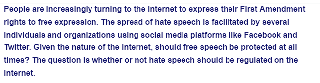 People are increasingly turning to the internet to express their First Amendment
rights to free expression. The spread of hate speech is facilitated by several
individuals and organizations using social media platforms like Facebook and
Twitter. Given the nature of the internet, should free speech be protected at all
times? The question is whether or not hate speech should be regulated on the
internet.