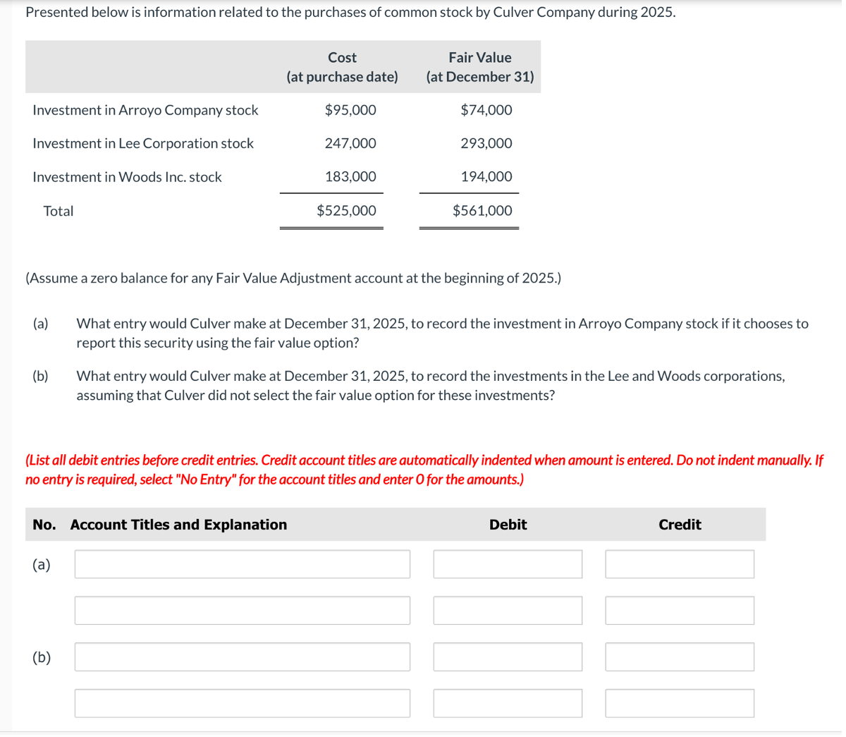 Presented below is information related to the purchases of common stock by Culver Company during 2025.
Investment in Arroyo Company stock
Investment in Lee Corporation stock
Investment in Woods Inc. stock
Total
(a)
(b)
Cost
(at purchase date)
(a)
$95,000
247,000
(b)
183,000
(Assume a zero balance for any Fair Value Adjustment account at the beginning of 2025.)
No. Account Titles and Explanation
$525,000
Fair Value
(at December 31)
$74,000
293,000
194,000
$561,000
What entry would Culver make at December 31, 2025, to record the investment in Arroyo Company stock if it chooses to
report this security using the fair value option?
(List all debit entries before credit entries. Credit account titles are automatically indented when amount is entered. Do not indent manually. If
no entry is required, select "No Entry" for the account titles and enter O for the amounts.)
What entry would Culver make at December 31, 2025, to record the investments in the Lee and Woods corporations,
assuming that Culver did not select the fair value option for these investments?
Debit
Credit