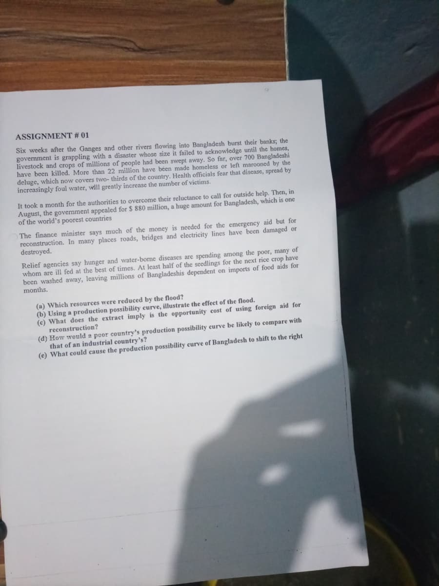 ASSIGNMENT # 01
Six weeks after the Ganges and other rivers flowing into Bangladesh burst their banks; the
government is grappling with a disaster whose size it failed to acknowledge until the homes,
livestock and crops of millions of people had been swept away. So far, over 700 Bangladeshi
have been killed. More than 22 million have béen made homeless or left marooned by the
deluge, which now covers two- thirds of the country. Health officials fear that disease, spread by
increasingly foul water, will greatly increase the number of victims.
It took a month for the authorities to overcome their reluctance to call for outside help. Then, in
August, the government appealed for $ 880 million, a huge amount for Bangladesh, which is one
of the world's poorest countries
The finance minister says much of the money is needed for the emergency aid but for
reconstruction. In many places roads, bridges and electricity lines have been damaged or
destroyed.
Relief agencies say hunger and water-borne diseases are spending among the poor, many of
whom are ill fed at the best of times. At least half of the seedlings for the next rice crop have
been washed away, leaving millions of Bangladeshis dependent on imports of food aids for
months.
(a) Which resources were reduced by the flood?
(b) Using a production possibility curve, illustrate the effect of the flood.
(c) What does the extract imply is the opportunity cost of using foreign aid for
reconstruction?
(d) How would a poor country's production possibility curve be likely to compare with
that of an industrial country's?
(e) What could cause the production possibility curve of Bangladesh to shift to the right
