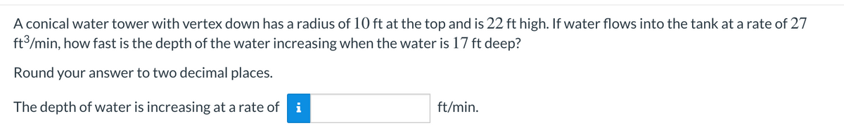 A conical water tower with vertex down has a radius of 10 ft at the top and is 22 ft high. If water flows into the tank at a rate of 27
ft/min, how fast is the depth of the water increasing when the water is 17 ft deep?
Round your answer to two decimal places.
The depth of water is increasing at a rate of
ft/min.
