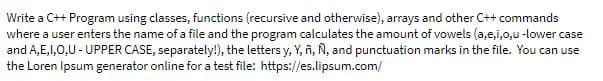 Write a C++ Program using classes, functions (recursive and otherwise), arrays and other C++ commands
where a user enters the name of a file and the program calculates the amount of vowels (a,e,i,o,u-lower case
and A,E,1,0,U - UPPER CASE, separately!), the letters y, Y, ñ, Ñ, and punctuation marks in the file. You can use
the Loren Ipsum generator online for a test file: https://es.lipsum.com/
