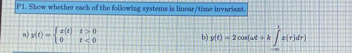 P1. Show whether each of the following systems is linear/time invariant.
t.
(t) t>0
t <0
a) y(t) =
b) y(t) = 2 cos(wt + k
z(T)dr)
