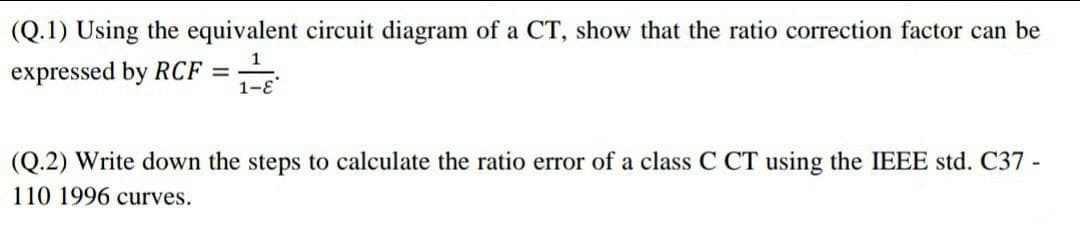 (Q.1) Using the equivalent circuit diagram of a CT, show that the ratio correction factor can be
expressed by RCF =
(Q.2) Write down the steps to calculate the ratio error of a class C CT using the IEEE std. C37 -
110 1996 curves.
