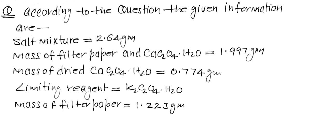 @ aceording to the Question the
given
information
are-
Salt mixture =
Mass of filter þaper and CaG0q.l+20
massof dried caG04·It20 = 0.774 gm
2.64gm
1.997.gm
Zimiting reagent = k;G4. Hz O
nnass o f filter paper = 1· 223gm

