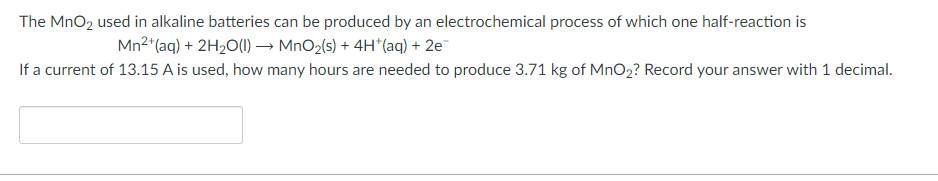 The MnO2 used in alkaline batteries can be produced by an electrochemical process of which one half-reaction is
Mn2 (aq) + 2H2O(1) → MnO2(s) + 4H*(aq) + 2e¯
If a current of 13.15 A is used, how many hours are needed to produce 3.71 kg of MnO2? Record your answer with 1 decimal.
