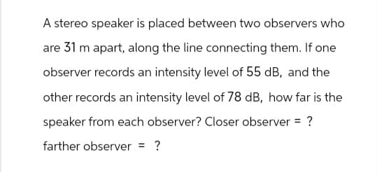 A stereo speaker is placed between two observers who
are 31 m apart, along the line connecting them. If one
observer records an intensity level of 55 dB, and the
other records an intensity level of 78 dB, how far is the
speaker from each observer? Closer observer = ?
farther observer = ?