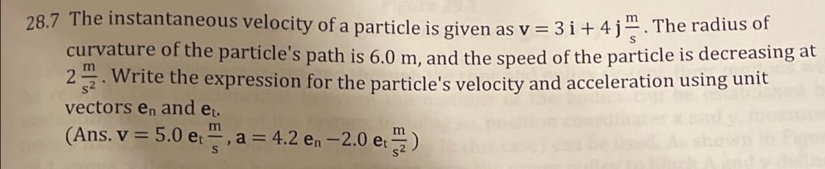 28.7 The instantaneous velocity of a particle is given as v = 3i+4j. The radius of
curvature of the particle's path is 6.0 m, and the speed of the particle is decreasing at
2. Write the expression for the particle's velocity and acceleration using unit
m
vectors en and et.
m
m
(Ans. v = 5.0 et, a = 4.2 en -2.0 et 2)