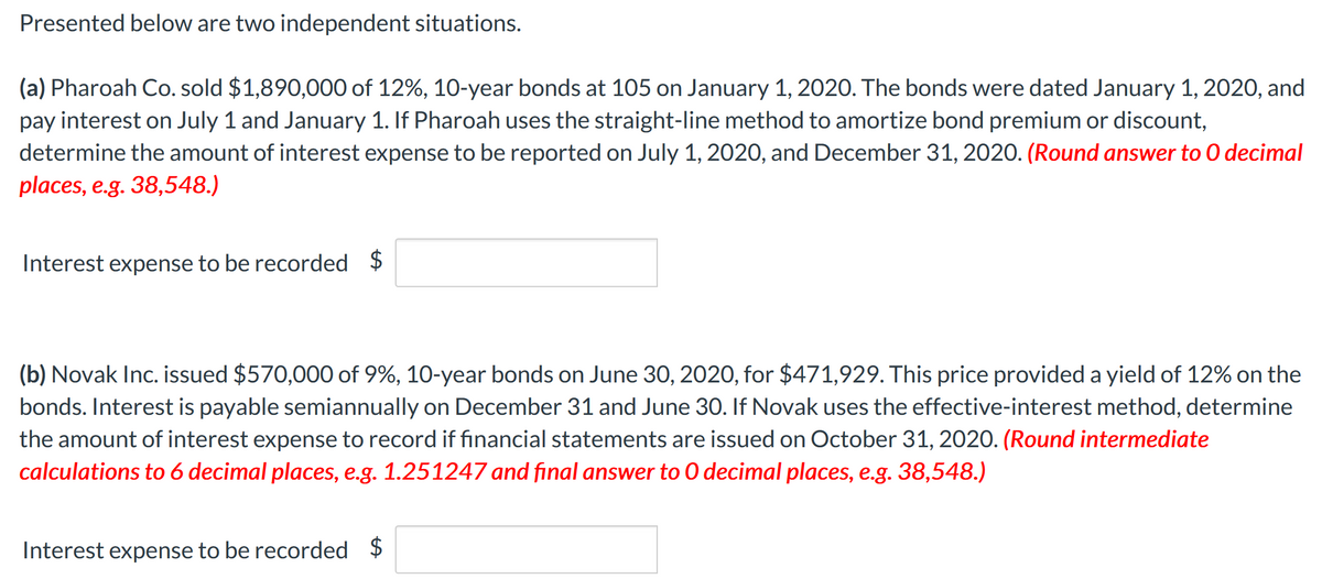 Presented below are two independent situations.
(a) Pharoah Co. sold $1,890,000 of 12%, 10-year bonds at 105 on January 1, 2020. The bonds were dated January 1, 2020, and
pay interest on July 1 and January 1. If Pharoah uses the straight-line method to amortize bond premium or discount,
determine the amount of interest expense to be reported on July 1, 2020, and December 31, 2020. (Round answer to O decimal
places, e.g. 38,548.)
Interest expense to be recorded $
(b) Novak Inc. issued $570,000 of 9%, 10-year bonds on June 30, 2020, for $471,929. This price provided a yield of 12% on the
bonds. Interest is payable semiannually on December 31 and June 30. If Novak uses the effective-interest method, determine
the amount of interest expense to record if financial statements are issued on October 31, 2020. (Round intermediate
calculations to 6 decimal places, e.g. 1.251247 and final answer to O decimal places, e.g. 38,548.)
Interest expense to be recorded $