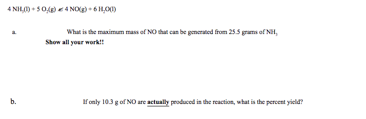 4 NH,(1) + 5 0,(g) s 4 NO(g) + 6 H,0(1)
What is the maximum mass of NO that can be generated from 25.5 grams of NH,
a.
Show all your work!!
b.
If only 10.3 g of NO are actually produced in the reaction, what is the percent yield?
