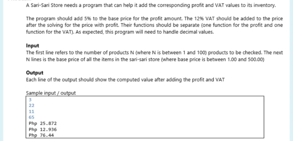 A Sari-Sari Store needs a program that can help it add the corresponding profit and VAT values to its inventory.
The program should add 5% to the base price for the profit amount. The 12% VAT should be added to the price
after the solving for the price with profit. Their functions should be separate (one function for the profit and one
function for the VAT). As expected, this program will need to handle decimal values.
Input
The first line refers to the number of products N (where N is between 1 and 100) products to be checked. The next
N lines is the base price of all the items in the sari-sari store (where base price is between 1.00 and 500.00)
Output
Each line of the output should show the computed value after adding the profit and VAT
Sample input/output
3
22
11
65
Php 25.872
Php 12.936
Php 76.44