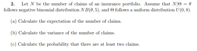 2. Let N be the number of claims of an insurance portfolio. Assume that N|O = 0
follows negative binomial distribution N B(0,5), and O follows a uniform distribution U(0,8).
(a) Calculate the expectation of the number of claims.
(b) Calculate the variance of the number of claims.
(c) Calculate the probability that there are at least two claims.
