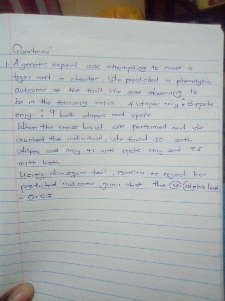 Quactrone
A genetic expert oas attomptieg to cranm
iger and
a checrter. (de predicted
9 phenotypic
the trait rhe cocar obcerving to
Outcome of
be in the following ratio
4 Gtriper only » 3 mpokr
:9 both
wtriper and pots:
only
khen the cros breed
OR performed and de
(Ghe found
counted the individual,
coith
tripas and only 41
Loth spots only and
With both-
dhi-
test
reject her
the @alpha leval,
Confirm
Using
predicted out come
given
that
= O• O5
