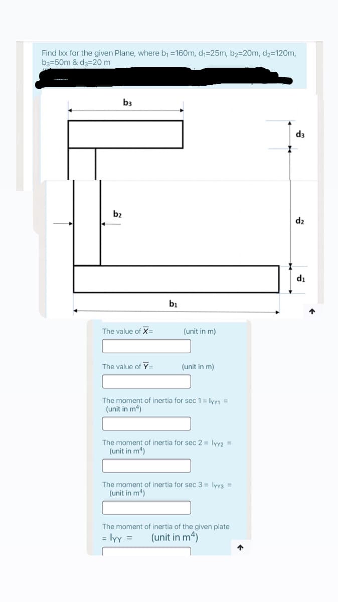 Find Ixx for the given Plane, where b =160m, d;=25m, b2=20m, d2=12Om,
b3=50m & d3=20 m
b3
d3
b2
d2
di
bi
The value of X=
(unit in m)
The value of Y=
(unit in m)
The moment of inertia for sec 1 = lyy1 =
(unit in m4)
The moment of inertia for sec 2 = lyy2 =
(unit in m4)
The moment of inertia for sec 3 = lyy3 =
(unit in m4)
The moment of inertia of the given plate
= lyy =
(unit in m4)
