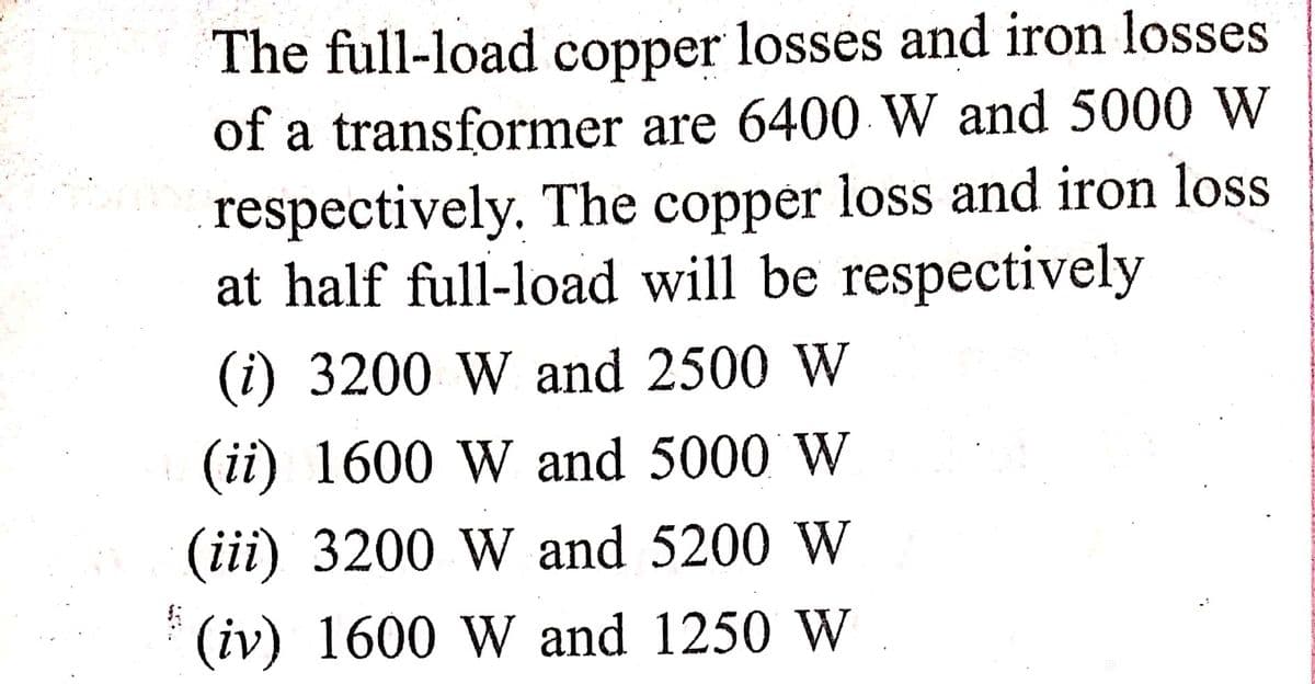 The full-load copper losses and iron losses.
of a transformer are 6400 W and 5000 W
respectively. The copper loss and iron loss
at half full-load will be respectively
(i) 3200 W and 2500 W
(ii) 1600 W and 5000 W
(iii) 3200 W and 5200 W
(iv) 1600 W and 1250 W