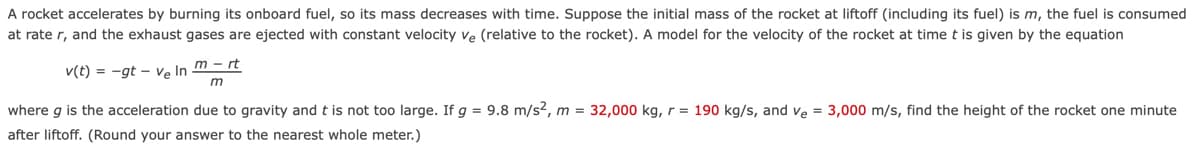 A rocket accelerates by burning its onboard fuel, so its mass decreases with time. Suppose the initial mass of the rocket at liftoff (including its fuel) is m, the fuel is consumed
at rate r, and the exhaust gases are ejected with constant velocity ve (relative to the rocket). A model for the velocity of the rocket at timet is given by the equation
m - rt
v(t) = -gt - Ve In
where g is the acceleration due to gravity and t is not too large. If g = 9.8 m/s2, m = 32,000 kg, r = 190 kg/s, and ve = 3,000 m/s, find the height of the rocket one minute
after liftoff. (Round your answer to the nearest whole meter.)
