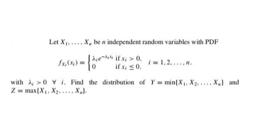 Let X1, . X,, be n independent random variables with PDF
laje- if x > 0,
10
fx, (x) =
i = 1,2, ...,n.
if x, <0.
with >0 V i. Find the distribution of Y = min{X1, X2,..., X,) and
Z = max{X1, X2,..., X„}.
